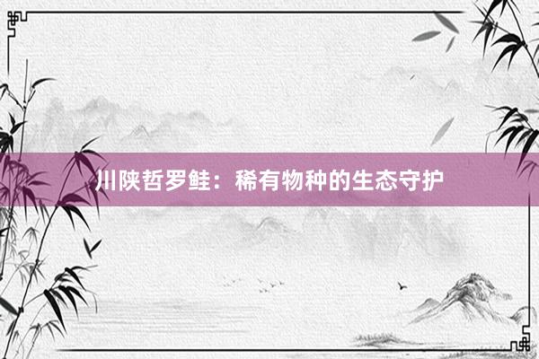 川陕哲罗鲑：稀有物种的生态守护